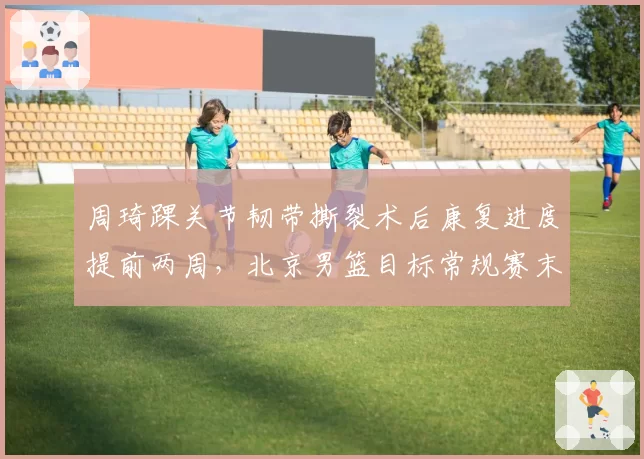 周琦踝关节韧带撕裂术后康复进度提前两周,北京男篮目标常规赛末段复出