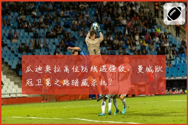 瓜迪奥拉高位防线遇强敌，曼城欧冠卫冕之路暗藏杀机？