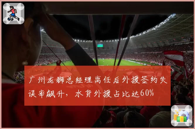 广州龙狮总经理离任后外援签约失误率飙升，水货外援占比达60%