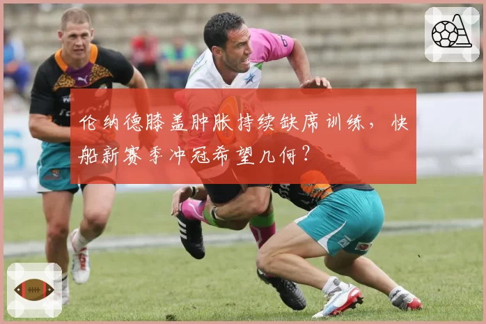 伦纳德膝盖肿胀持续缺席训练，快船新赛季冲冠希望几何？