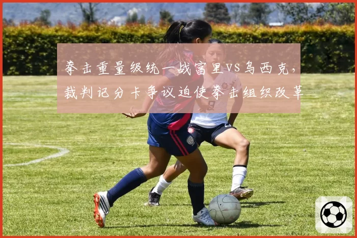 拳击重量级统一战富里vs乌西克,裁判记分卡争议迫使拳击组织改革