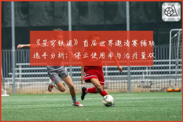 《星穹铁道》首届世界邀请赛辅助选手分析：停云使用率与治疗量双冠