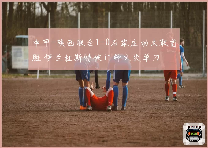 中甲-陕西联合1-0石家庄功夫取首胜 伊兰杜斯特破门钟文失单刀