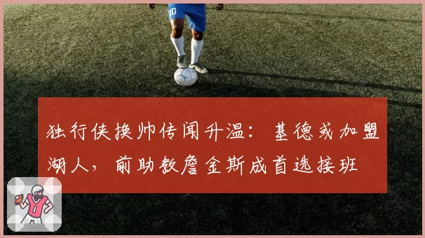 独行侠换帅传闻升温：基德或加盟湖人，前助教詹金斯成首选接班