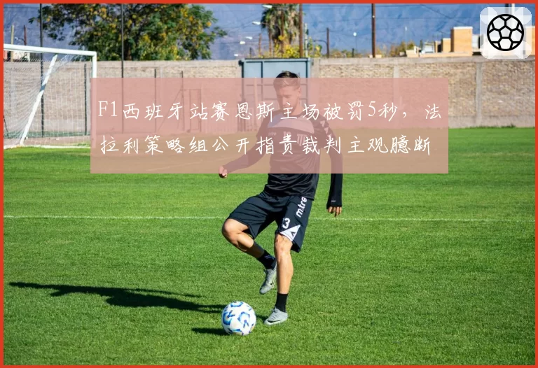 F1西班牙站赛恩斯主场被罚5秒，法拉利策略组公开指责裁判主观臆断