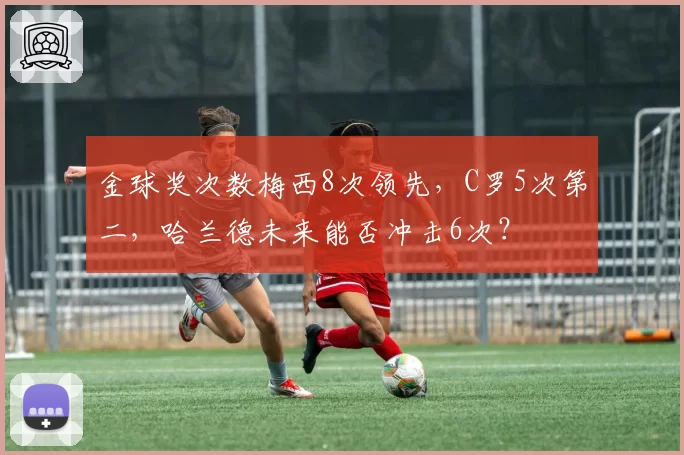 金球奖次数梅西8次领先，C罗5次第二，哈兰德未来能否冲击6次？