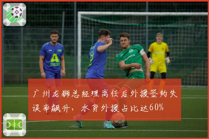 广州龙狮总经理离任后外援签约失误率飙升,水货外援占比达60%