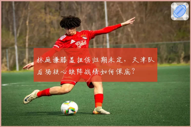 林庭谦膝盖扭伤归期未定,天津队后场核心缺阵战绩如何保底?