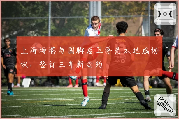 上海海港与国脚后卫蒋光太达成协议，签订三年新合约