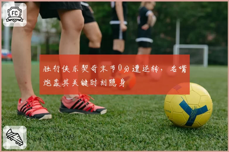 独行侠东契奇末节0分遭逆转，名嘴炮轰其关键时刻隐身