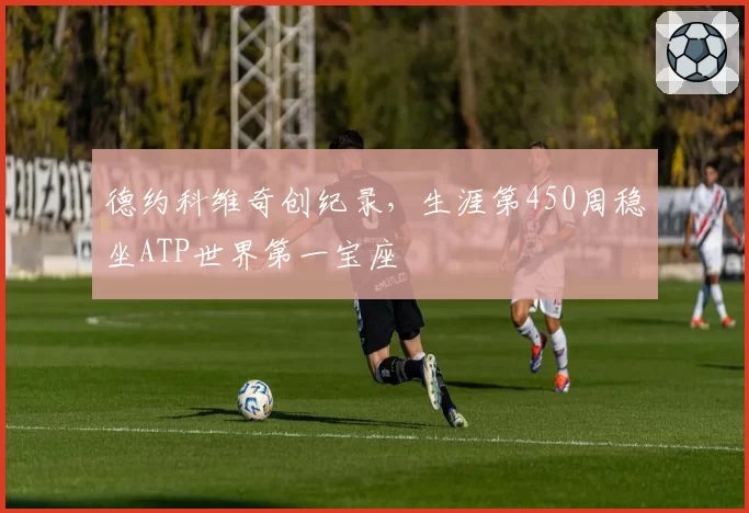 德约科维奇创纪录,生涯第450周稳坐ATP世界第一宝座