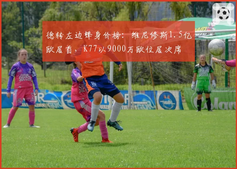 德转左边锋身价榜:维尼修斯1.5亿欧居首,K77以9000万欧位居次席
