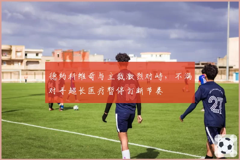 德约科维奇与主裁激烈对峙，不满对手超长医疗暂停打断节奏