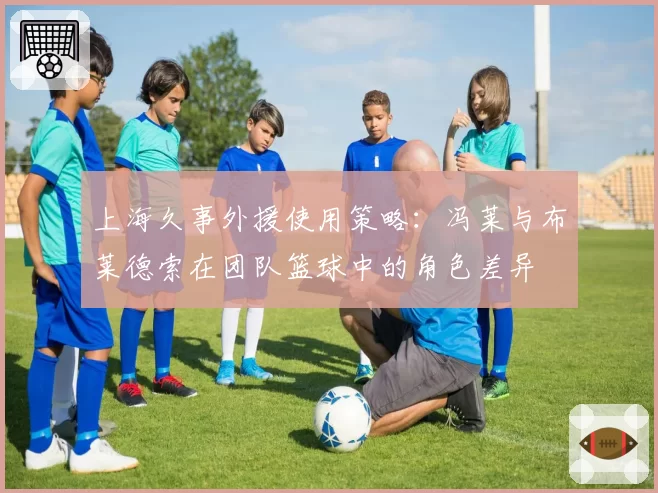 上海久事外援使用策略：冯莱与布莱德索在团队篮球中的角色差异