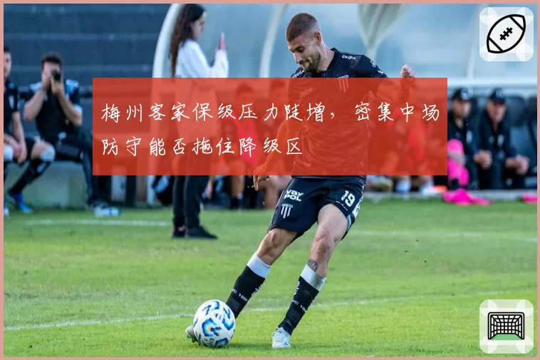 梅州客家保级压力陡增，密集中场防守能否拖住降级区