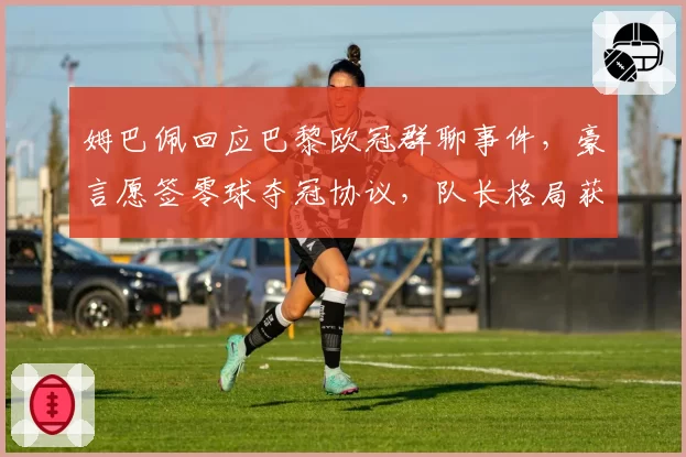 姆巴佩回应巴黎欧冠群聊事件，豪言愿签零球夺冠协议，队长格局获赞也遭质疑