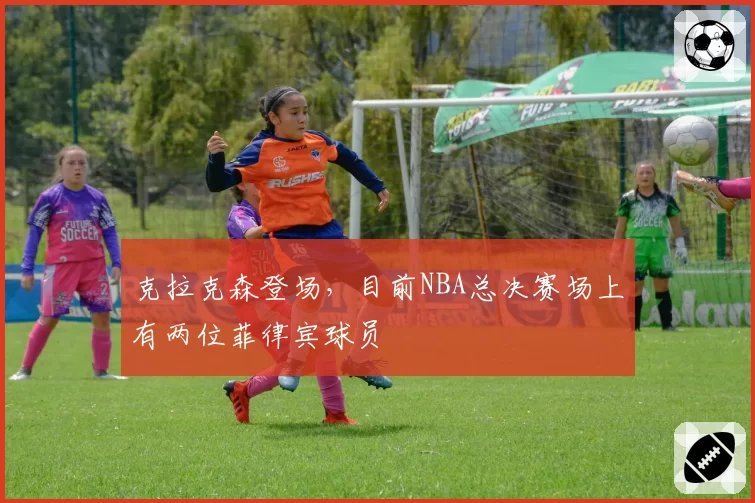 克拉克森登场，目前NBA总决赛场上有两位菲律宾球员