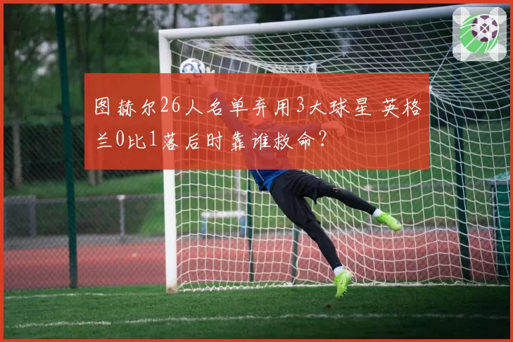 图赫尔26人名单弃用3大球星 英格兰0比1落后时靠谁救命？