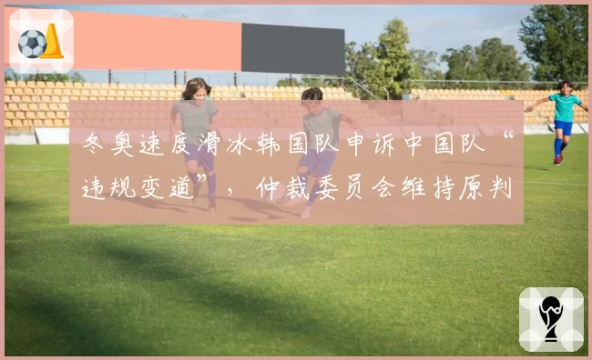 冬奥速度滑冰韩国队申诉中国队“违规变道”,仲裁委员会维持原判