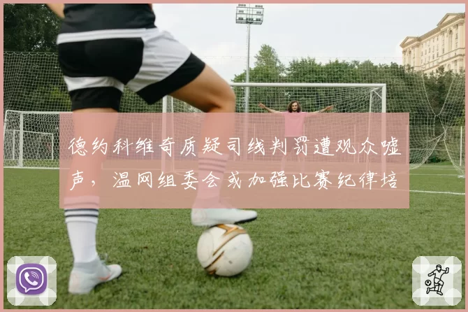 德约科维奇质疑司线判罚遭观众嘘声，温网组委会或加强比赛纪律培训