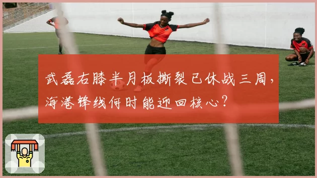 武磊右膝半月板撕裂已休战三周,海港锋线何时能迎回核心?