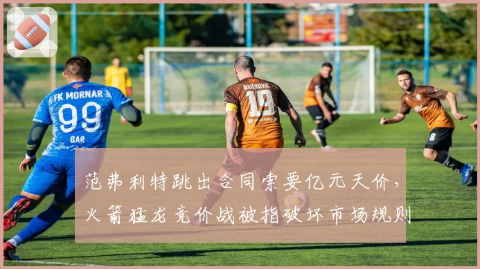 范弗利特跳出合同索要亿元天价，火箭猛龙竞价战被指破坏市场规则