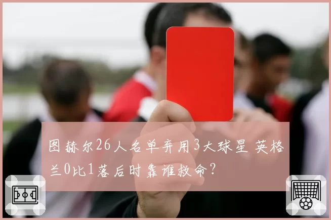 图赫尔26人名单弃用3大球星 英格兰0比1落后时靠谁救命？