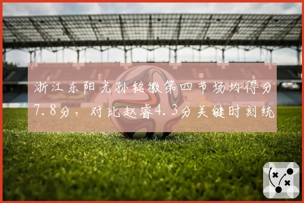 浙江东阳光孙铭徽第四节场均得分7.8分,对比赵睿4.3分关键时刻统治力尽显