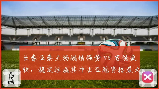 长春亚泰主场战绩强势 vs 客场疲软，稳定性成其冲击亚冠资格最大变数