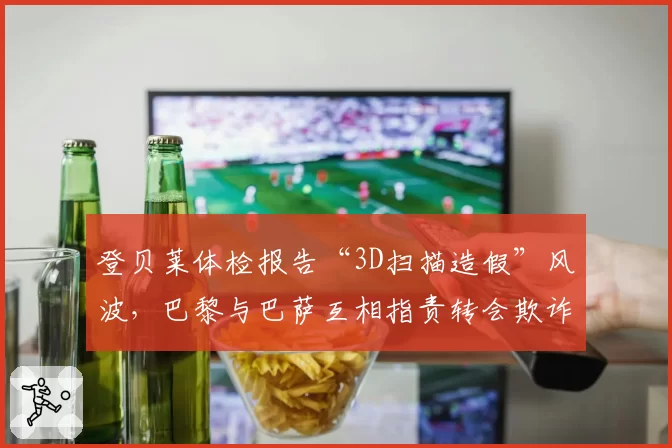 登贝莱体检报告“3D扫描造假”风波,巴黎与巴萨互相指责转会欺诈