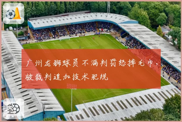 广州龙狮球员不满判罚怒摔毛巾，被裁判追加技术犯规