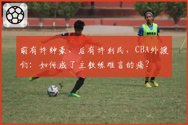 前有许钟豪、后有许利民,CBA外援们:如何成了主教练难言的痛?