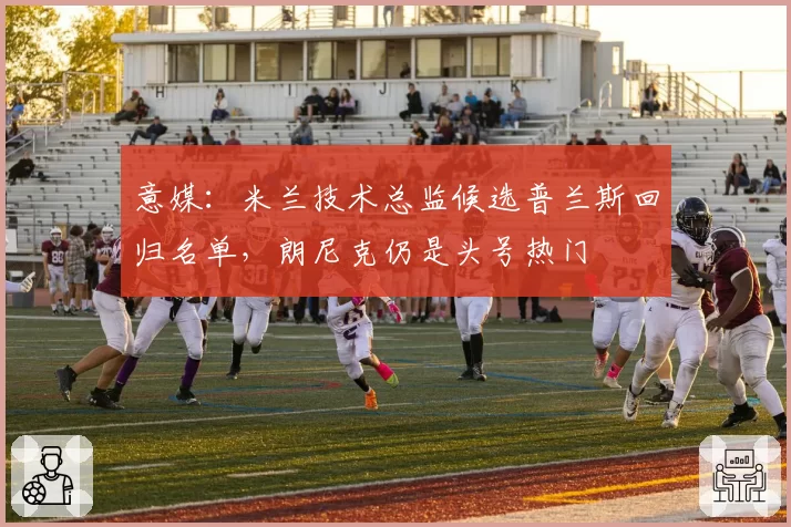意媒：米兰技术总监候选普兰斯回归名单，朗尼克仍是头号热门