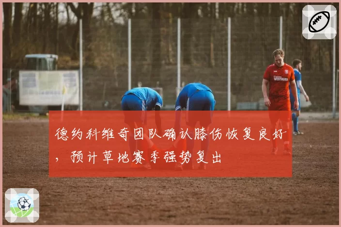 德约科维奇团队确认膝伤恢复良好,预计草地赛季强势复出