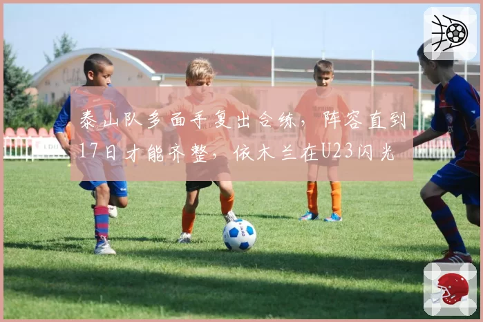 泰山队多面手复出合练,阵容直到17日才能齐整,依木兰在U23闪光