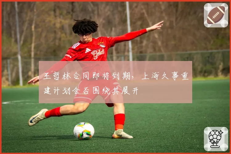 王哲林合同即将到期，上海久事重建计划会否围绕其展开