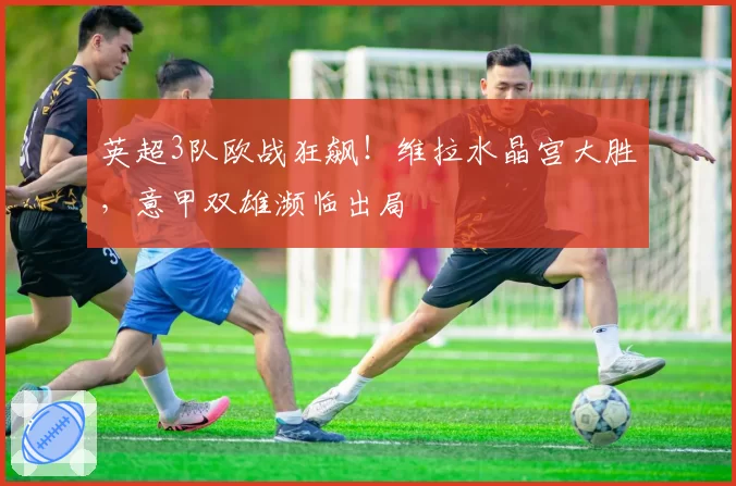 英超3队欧战狂飙!维拉水晶宫大胜,意甲双雄濒临出局