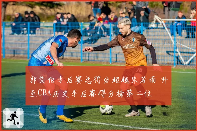 郭艾伦季后赛总得分超越朱芳雨 升至CBA历史季后赛得分榜第二位