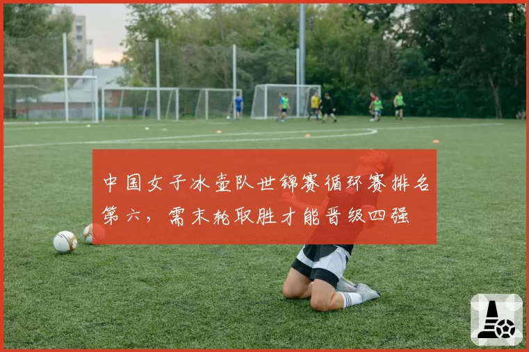 中国女子冰壶队世锦赛循环赛排名第六，需末轮取胜才能晋级四强