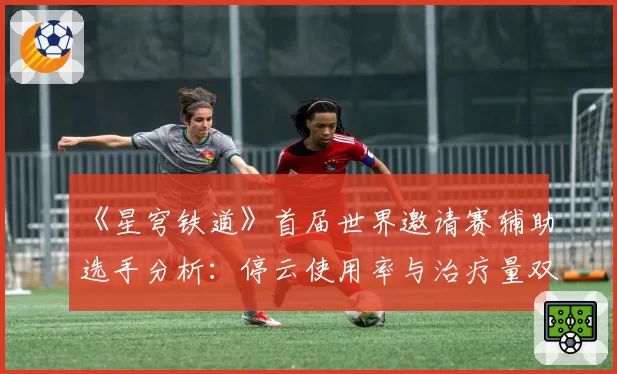 《星穹铁道》首届世界邀请赛辅助选手分析：停云使用率与治疗量双冠