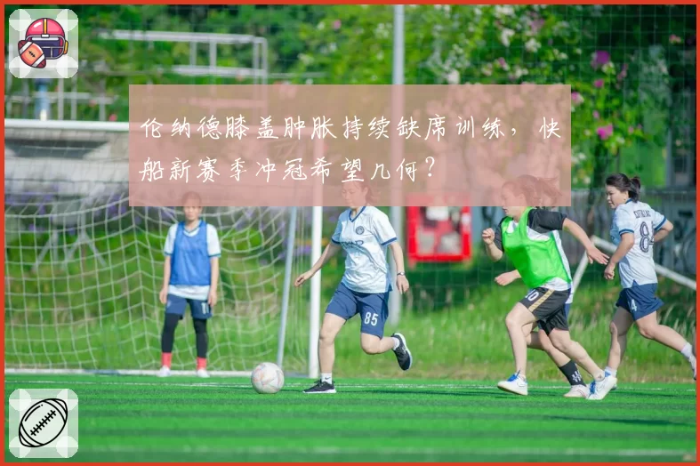 伦纳德膝盖肿胀持续缺席训练,快船新赛季冲冠希望几何?