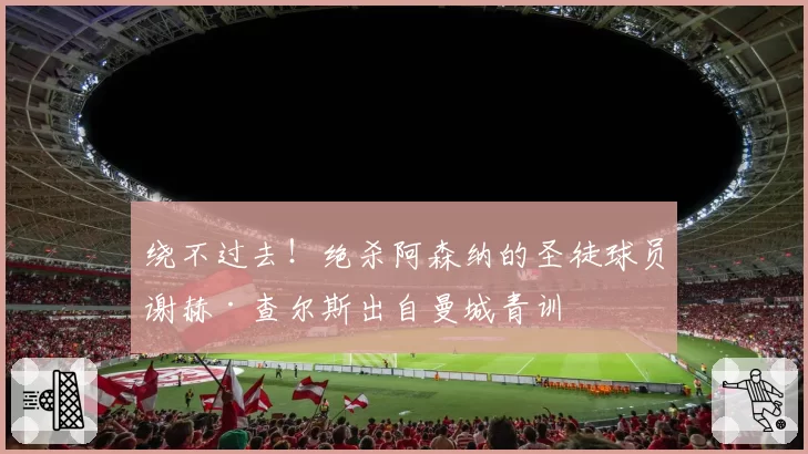 绕不过去！绝杀阿森纳的圣徒球员谢赫·查尔斯出自曼城青训