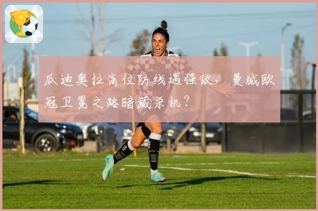 瓜迪奥拉高位防线遇强敌，曼城欧冠卫冕之路暗藏杀机？