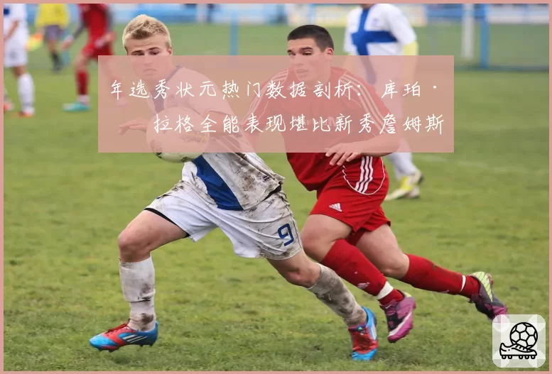 年选秀状元热门数据剖析:库珀·弗拉格全能表现堪比新秀詹姆斯