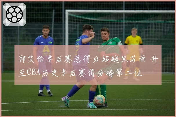 郭艾伦季后赛总得分超越朱芳雨 升至CBA历史季后赛得分榜第二位