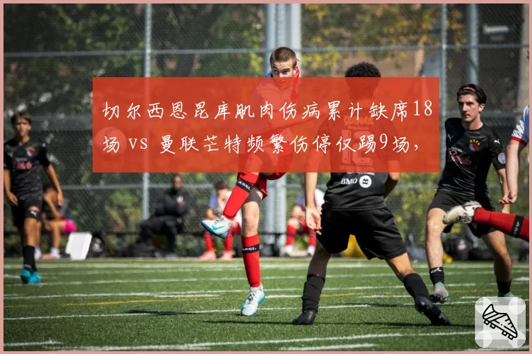 切尔西恩昆库肌肉伤病累计缺席18场 vs 曼联芒特频繁伤停仅踢9场,英超亿元先生出勤率反差