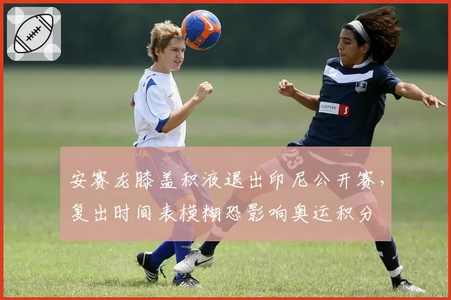 安赛龙膝盖积液退出印尼公开赛,复出时间表模糊恐影响奥运积分
