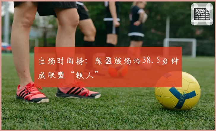 出场时间榜：陈盈骏场均38.5分钟成联盟“铁人”