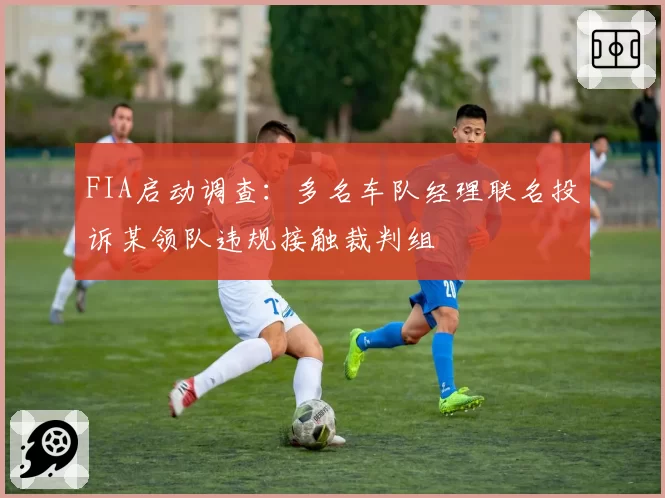 FIA启动调查：多名车队经理联名投诉某领队违规接触裁判组