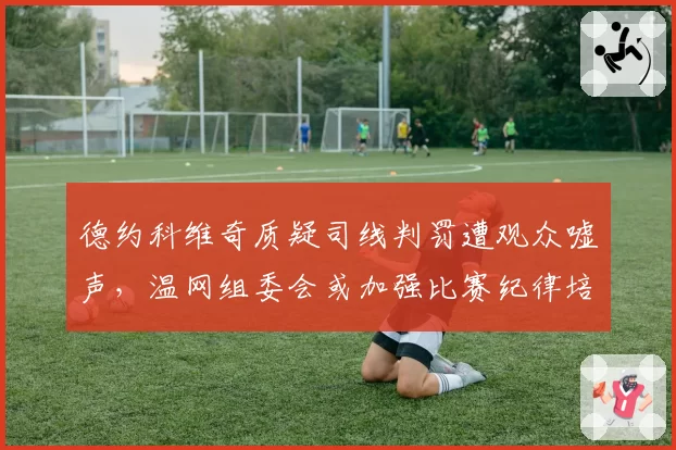 德约科维奇质疑司线判罚遭观众嘘声，温网组委会或加强比赛纪律培训